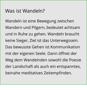 Wandeln ist eine Bewegung zwischen Wandern und Pilgern, bedeutet achtsam und in Ruhe zu gehen. Wandeln braucht keine Sieger, Ziel ist das Unterwegssein. Das bewusste Gehen ist Kommunikation mit der eigenen Seele. Dann öffnet der Weg dem Wandelnden sowohl die Poesie der Landschaft als auch ein entspanntes, beinahe meditatives Zeitempfinden.  Was ist Wandeln?